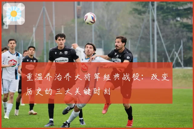 重温乔治乔大将军经典战役:改变历史的三大关键时刻