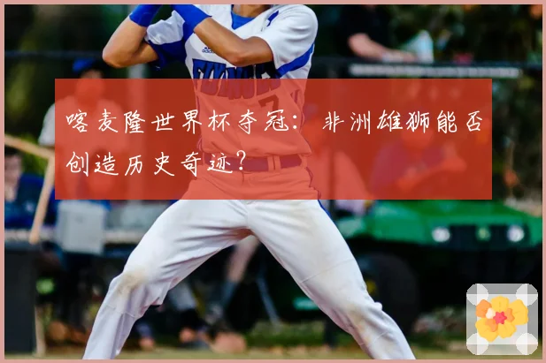喀麦隆世界杯夺冠：非洲雄狮能否创造历史奇迹？