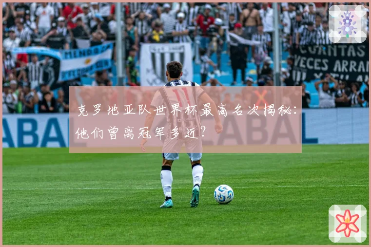 克罗地亚队世界杯最高名次揭秘：他们曾离冠军多近？