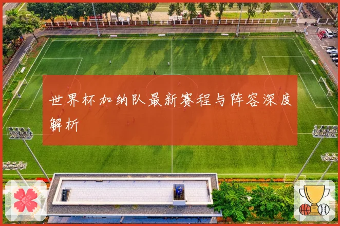 世界杯加纳队最新赛程与阵容深度解析