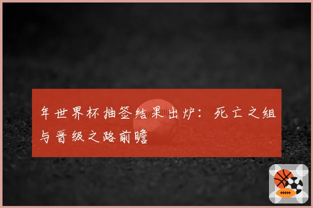 年世界杯抽签结果出炉：死亡之组与晋级之路前瞻