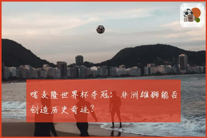 喀麦隆世界杯夺冠:非洲雄狮能否创造历史奇迹?