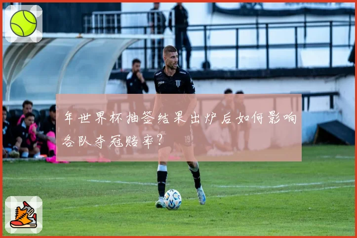年世界杯抽签结果出炉后如何影响各队夺冠赔率?